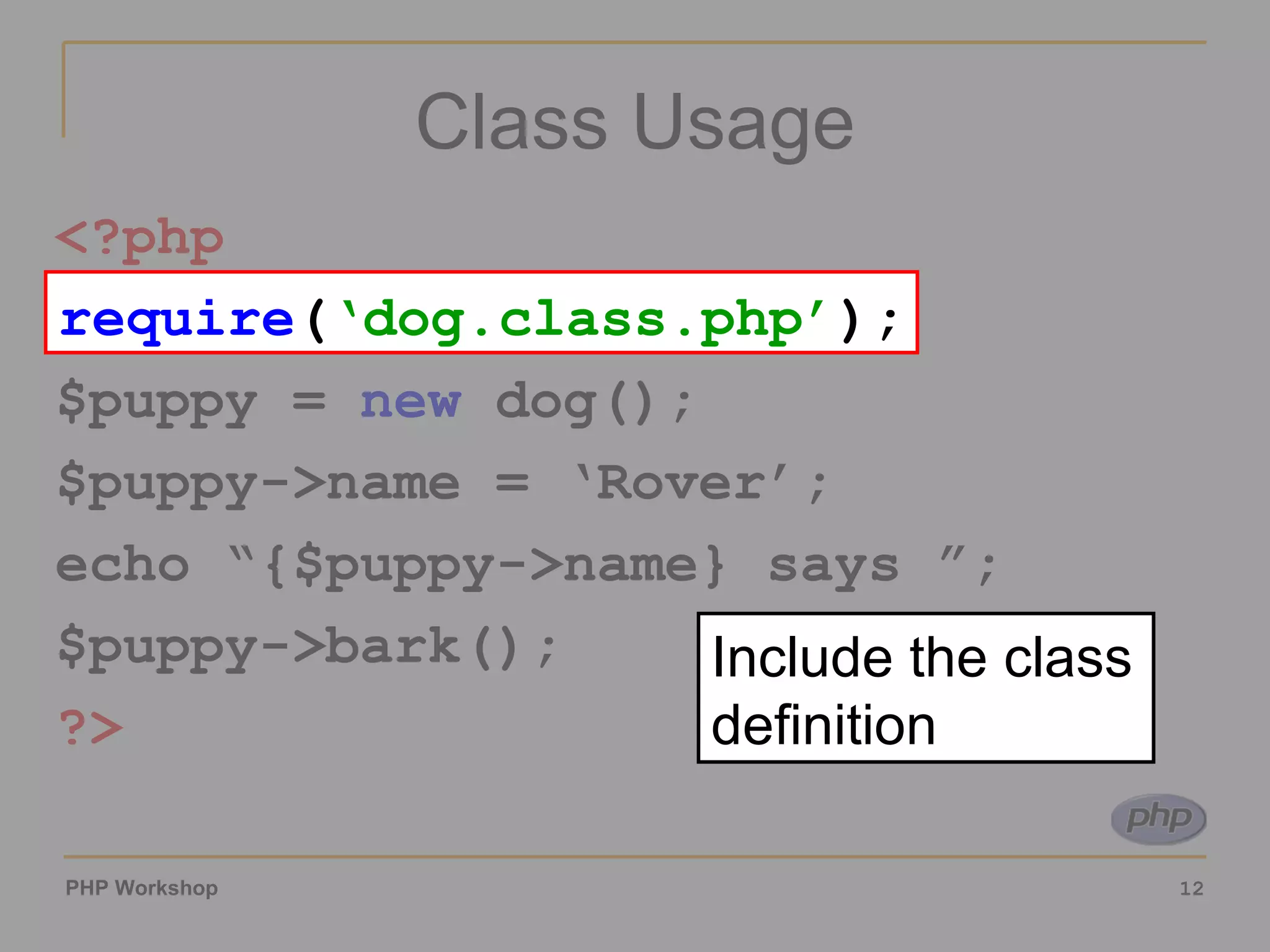 Class Usage <?php require ( ‘dog.class.php’ ); $puppy =  new  dog(); $puppy->name = ‘Rover’; echo “{$puppy->name} says ”; $puppy->bark(); ?> require ( ‘dog.class.php’ ); Include the class definition 
