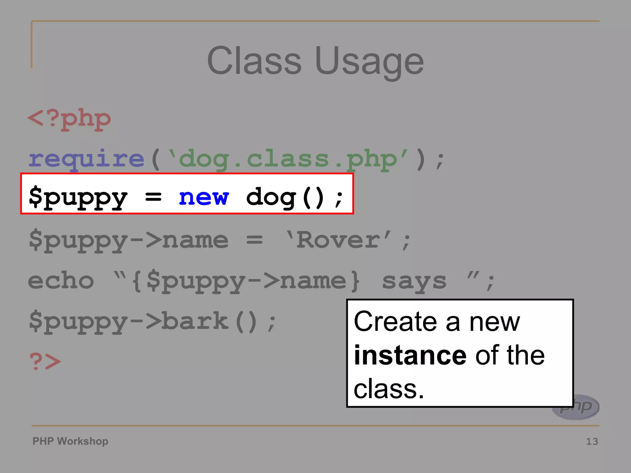 Class Usage <?php require ( ‘dog.class.php’ ); $puppy =  new  dog(); $puppy->name = ‘Rover’; echo “{$puppy->name} says ”; $puppy->bark(); ?> $puppy =  new  dog(); Create a new  instance  of the class. 