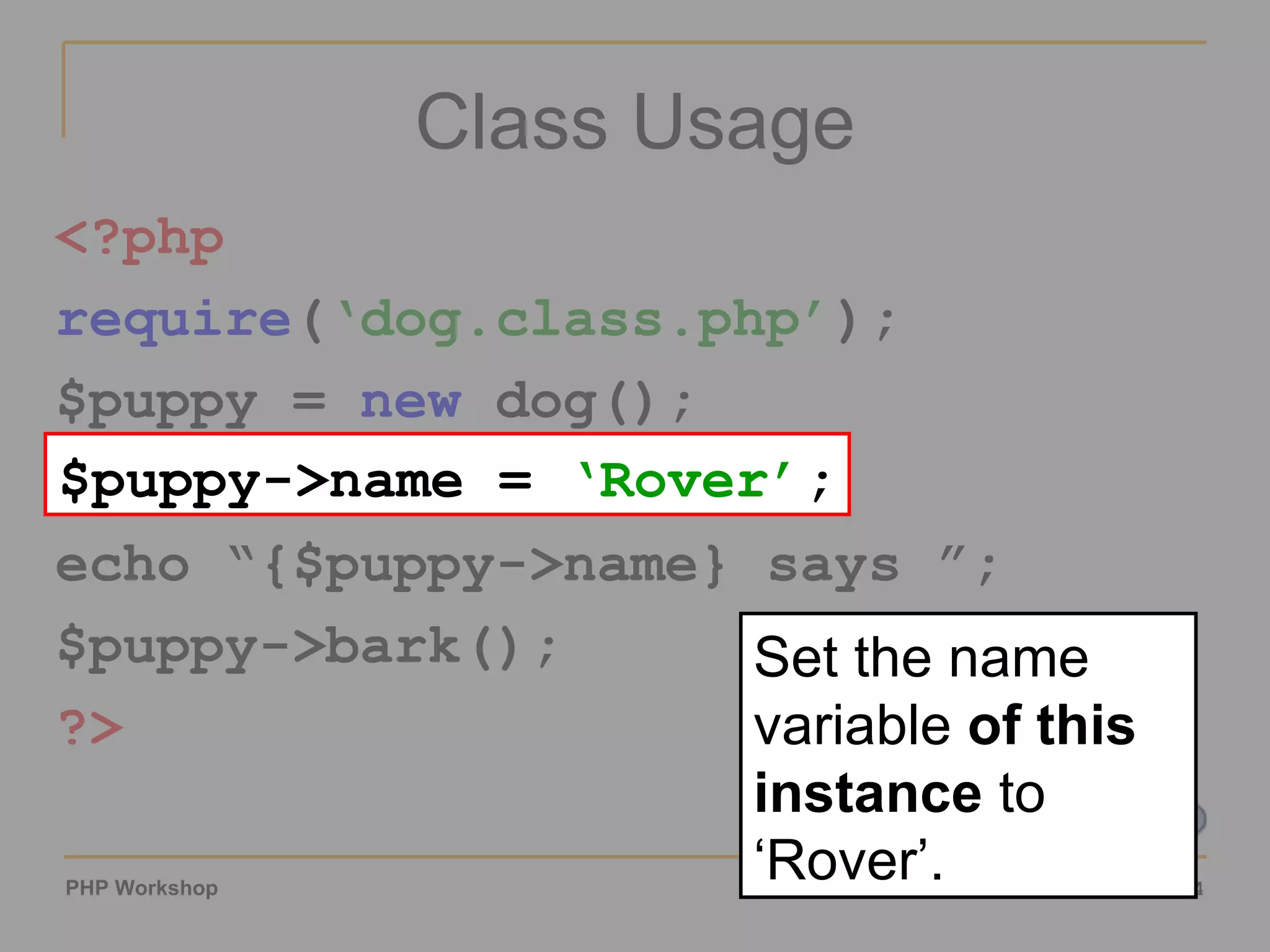 Class Usage <?php require ( ‘dog.class.php’ ); $puppy =  new  dog(); $puppy->name = ‘Rover’; echo “{$puppy->name} says ”; $puppy->bark(); ?> $puppy->name =  ‘Rover’ ; Set the name variable  of this instance  to ‘Rover’. 