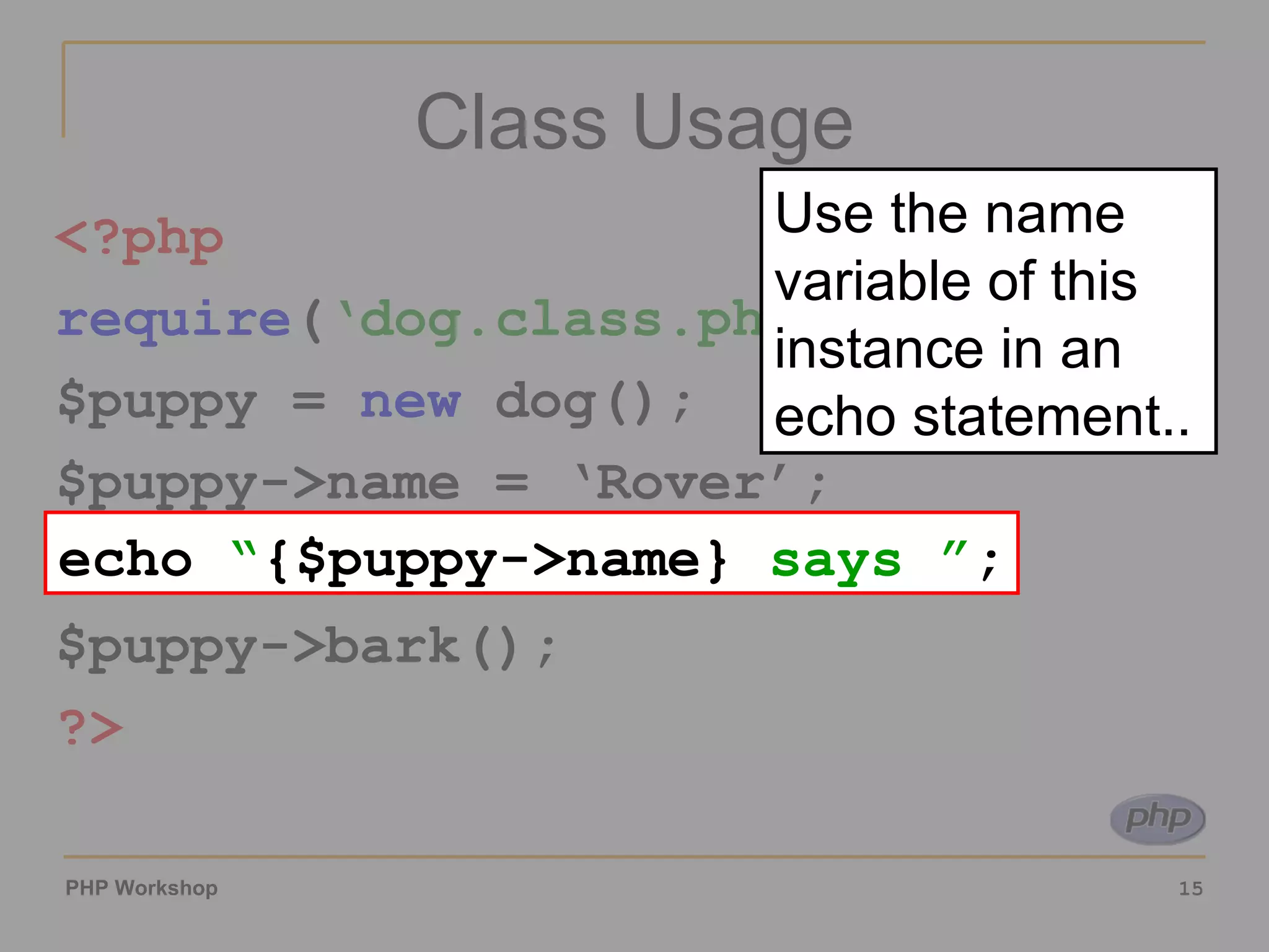 Class Usage <?php require ( ‘dog.class.php’ ); $puppy =  new  dog(); $puppy->name = ‘Rover’; echo “{$puppy->name} says ”; $puppy->bark(); ?> echo  “ {$puppy->name}  says ” ; Use the name variable of this instance in an echo statement.. 