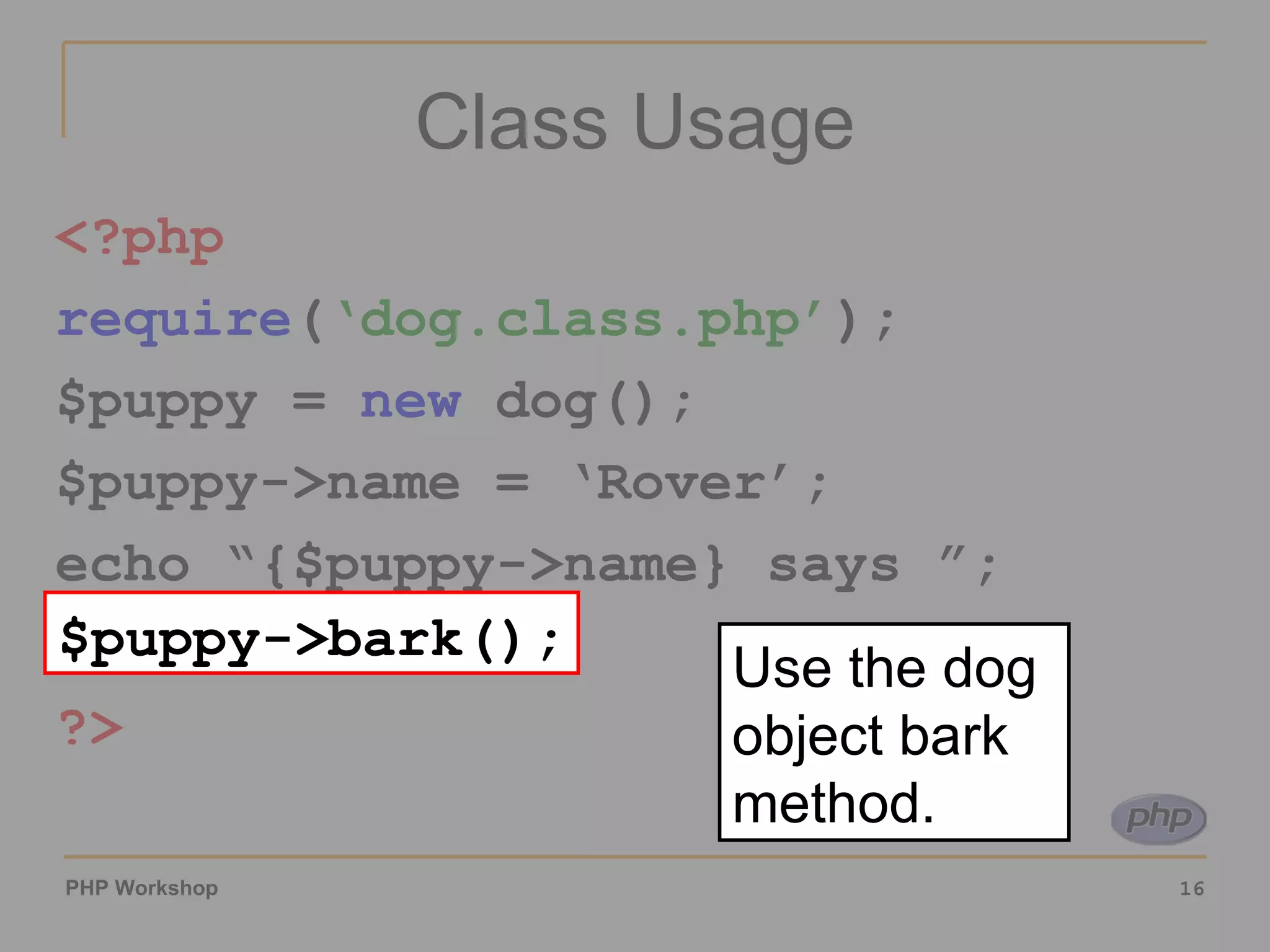 Class Usage <?php require ( ‘dog.class.php’ ); $puppy =  new  dog(); $puppy->name = ‘Rover’; echo “{$puppy->name} says ”; $puppy->bark(); ?> $puppy->bark(); Use the dog object bark method. 