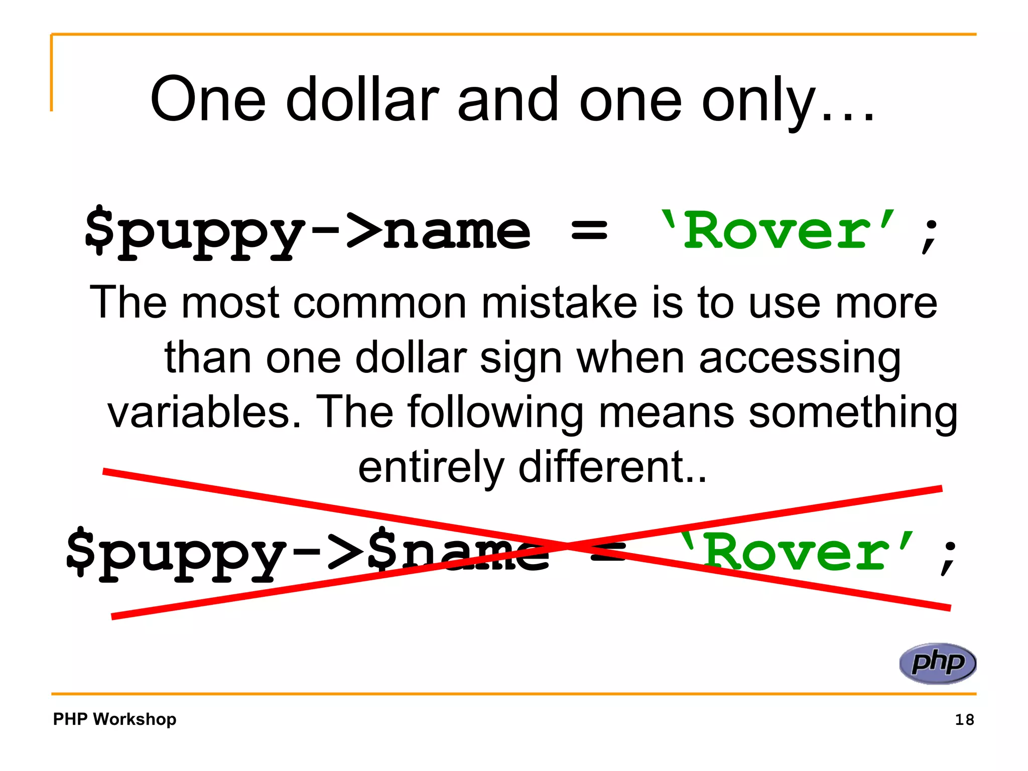 One dollar and one only… $puppy->name =  ‘Rover’ ; The most common mistake is to use more than one dollar sign when accessing variables. The following means something entirely different.. $puppy->$name =  ‘Rover’ ; 