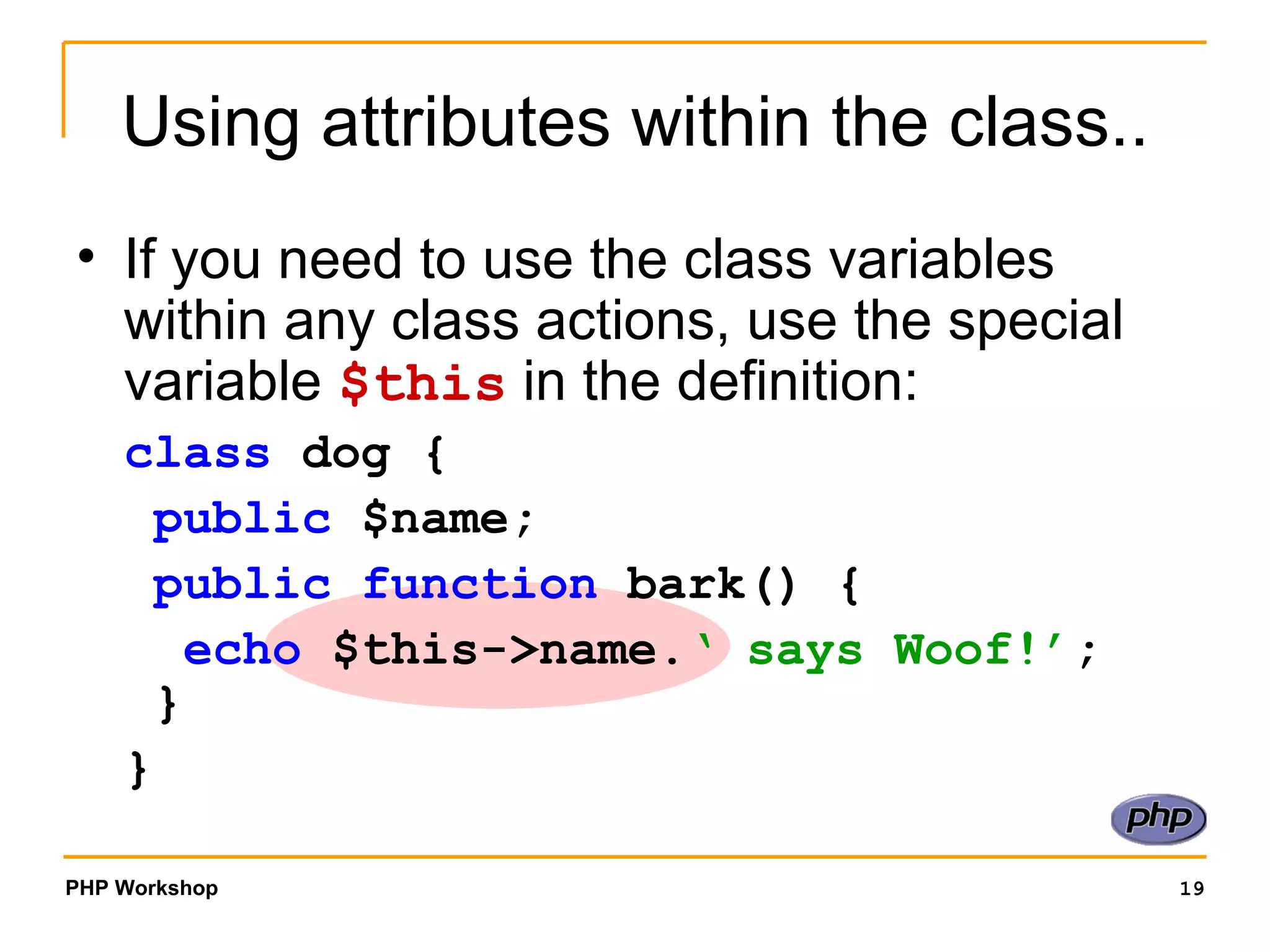 Using attributes within the class.. If you need to use the class variables within any class actions, use the special variable  $this  in the definition: class  dog {   public  $name;   public function  bark() {   echo  $this->name. ‘ says Woof!’ ;  } }  