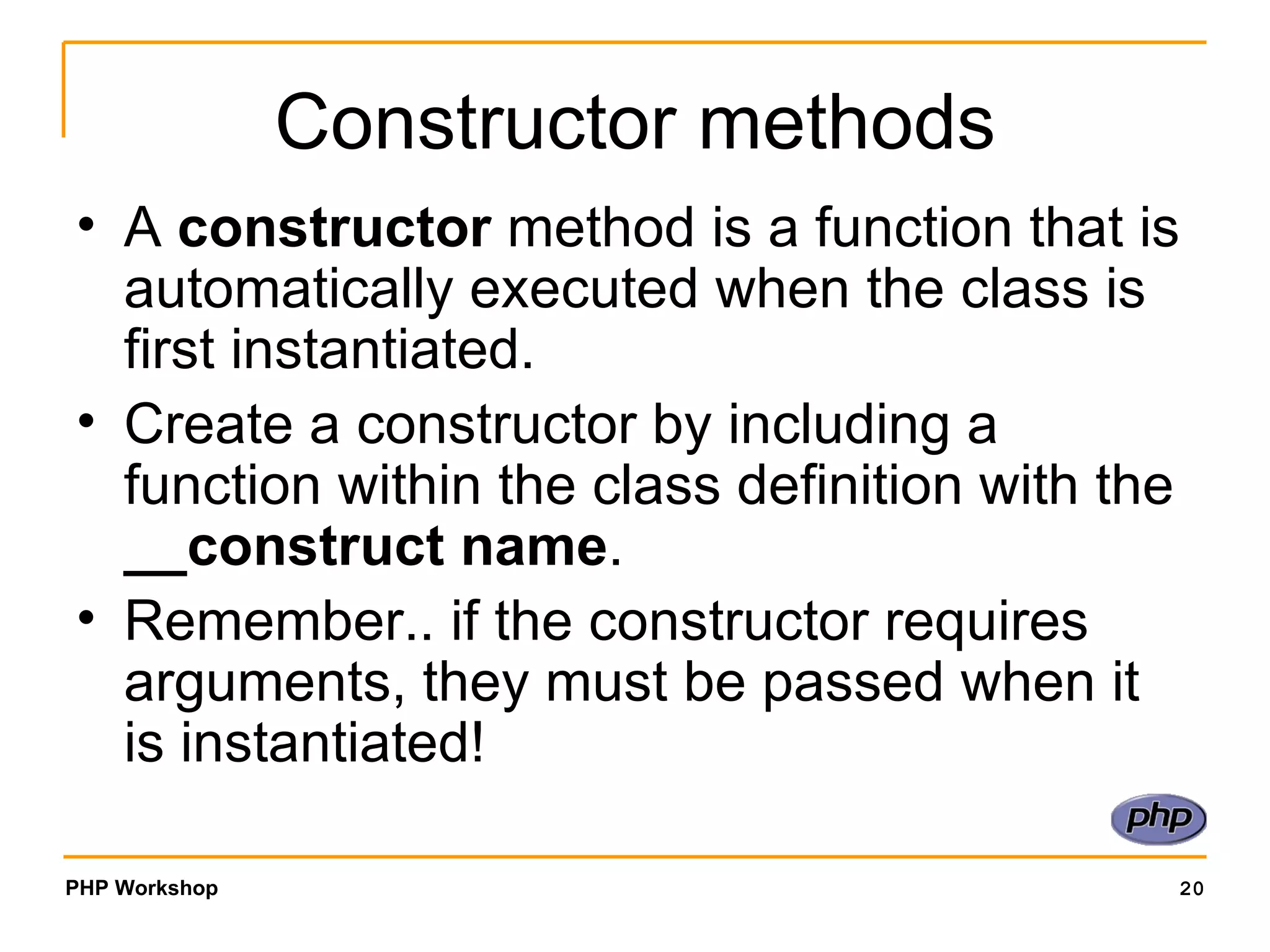 Constructor methods A  constructor  method is a function that is automatically executed when the class is first instantiated. Create a constructor by including a function within the class definition with the  __construct name . Remember.. if the constructor requires arguments, they must be passed when it is instantiated! 