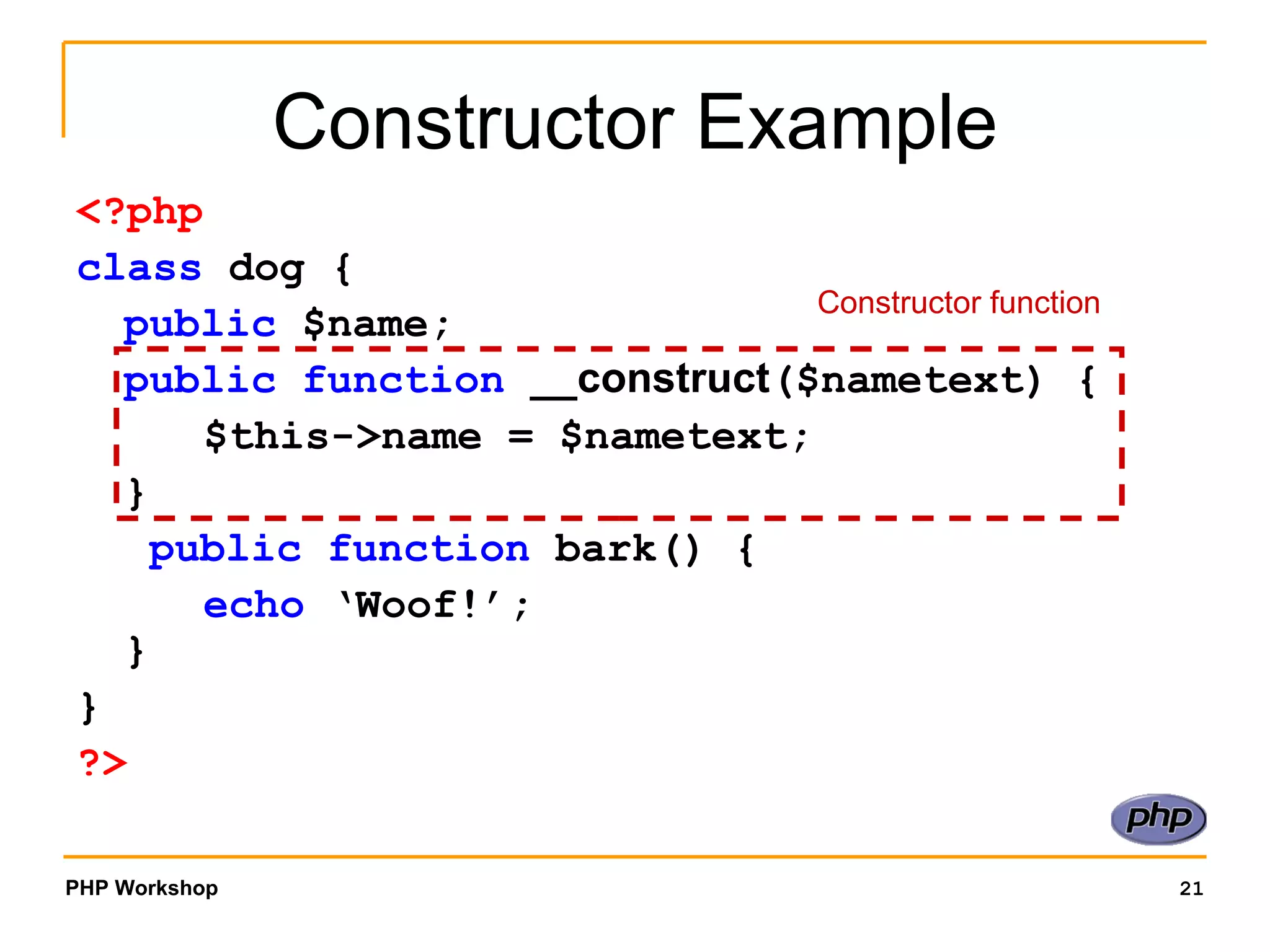 Constructor Example <?php class  dog { public  $name; public function   __construct ($nametext) { $this->name = $nametext; }   public function  bark() { echo  ‘Woof!’; } }  ?> Constructor function 