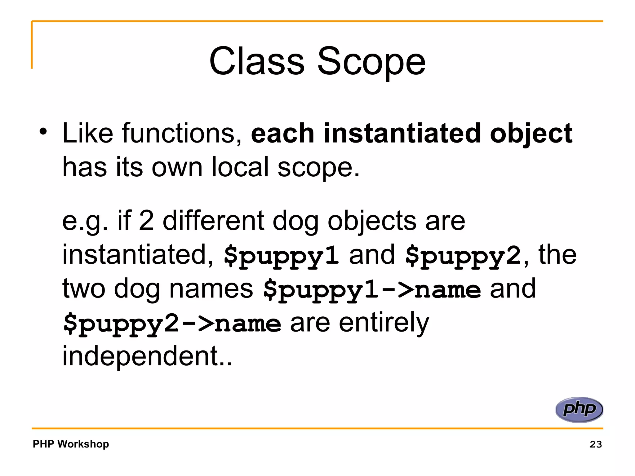 Class Scope Like functions,  each instantiated object  has its own local scope. e.g. if 2 different dog objects are instantiated,  $puppy1  and  $puppy2 , the two dog names  $puppy1->name  and  $puppy2->name  are entirely independent.. 