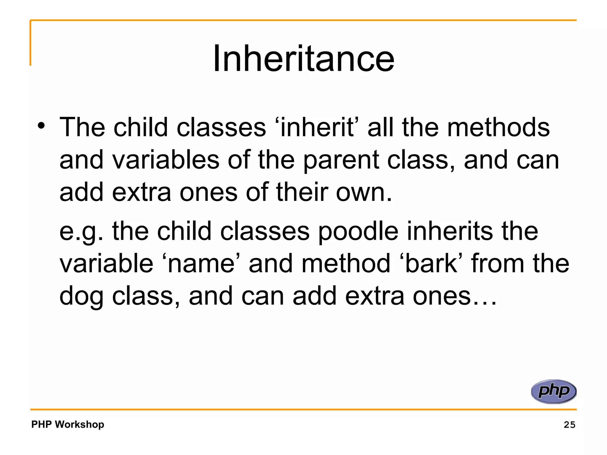 Inheritance The child classes ‘inherit’ all the methods and variables of the parent class, and can add extra ones of their own.  e.g. the child classes poodle inherits the variable ‘name’ and method ‘bark’ from the dog class, and can add extra ones… 