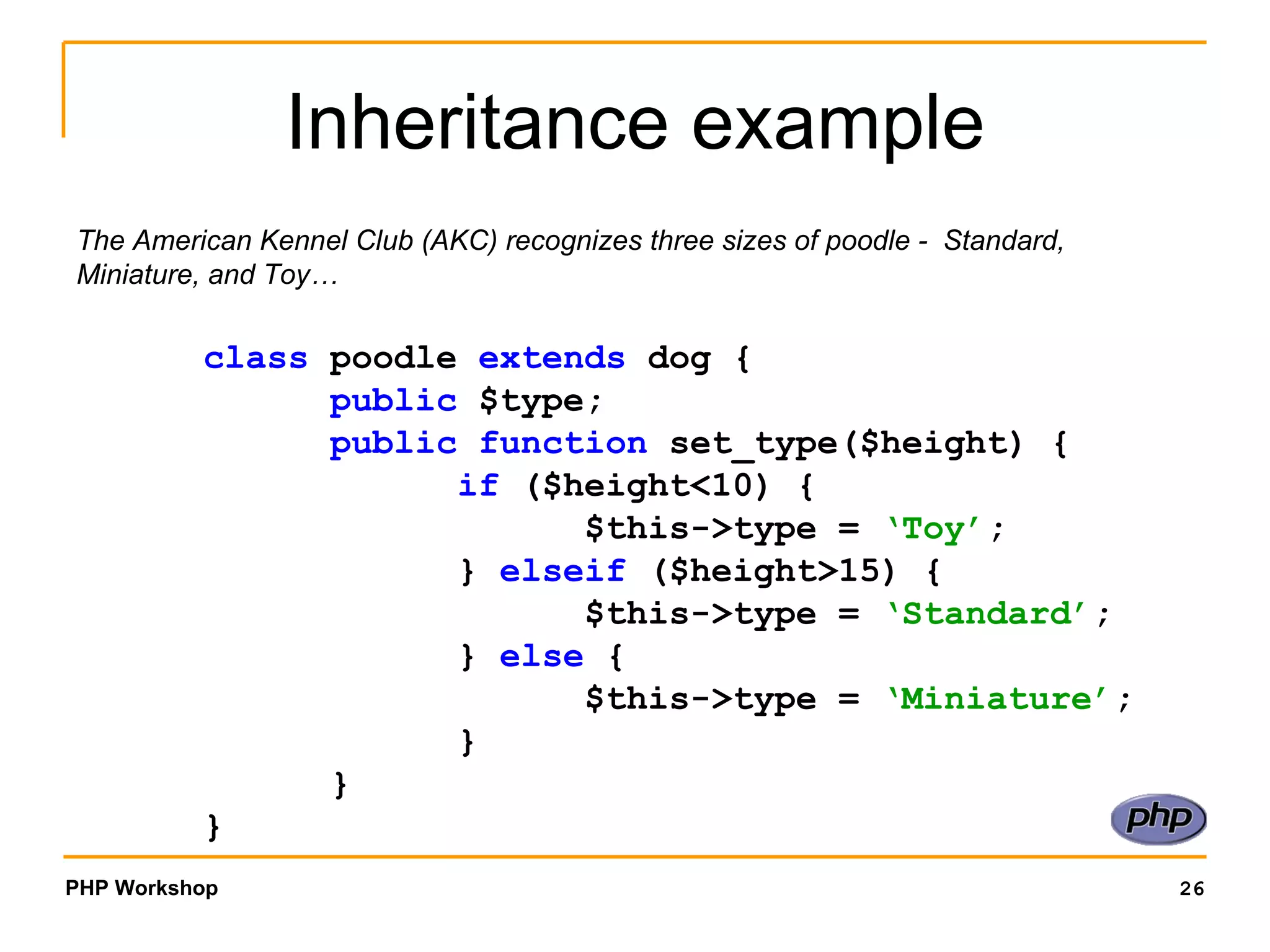 Inheritance example The American Kennel Club (AKC) recognizes three sizes of poodle -  Standard, Miniature, and Toy…  class  poodle  extends  dog { public  $type; public function  set_type($height) { if  ($height<10) {  $this->type =  ‘Toy’ ; }  elseif  ($height>15) { $this->type =  ‘Standard’ ; }  else  { $this->type =  ‘Miniature’ ; } } } 