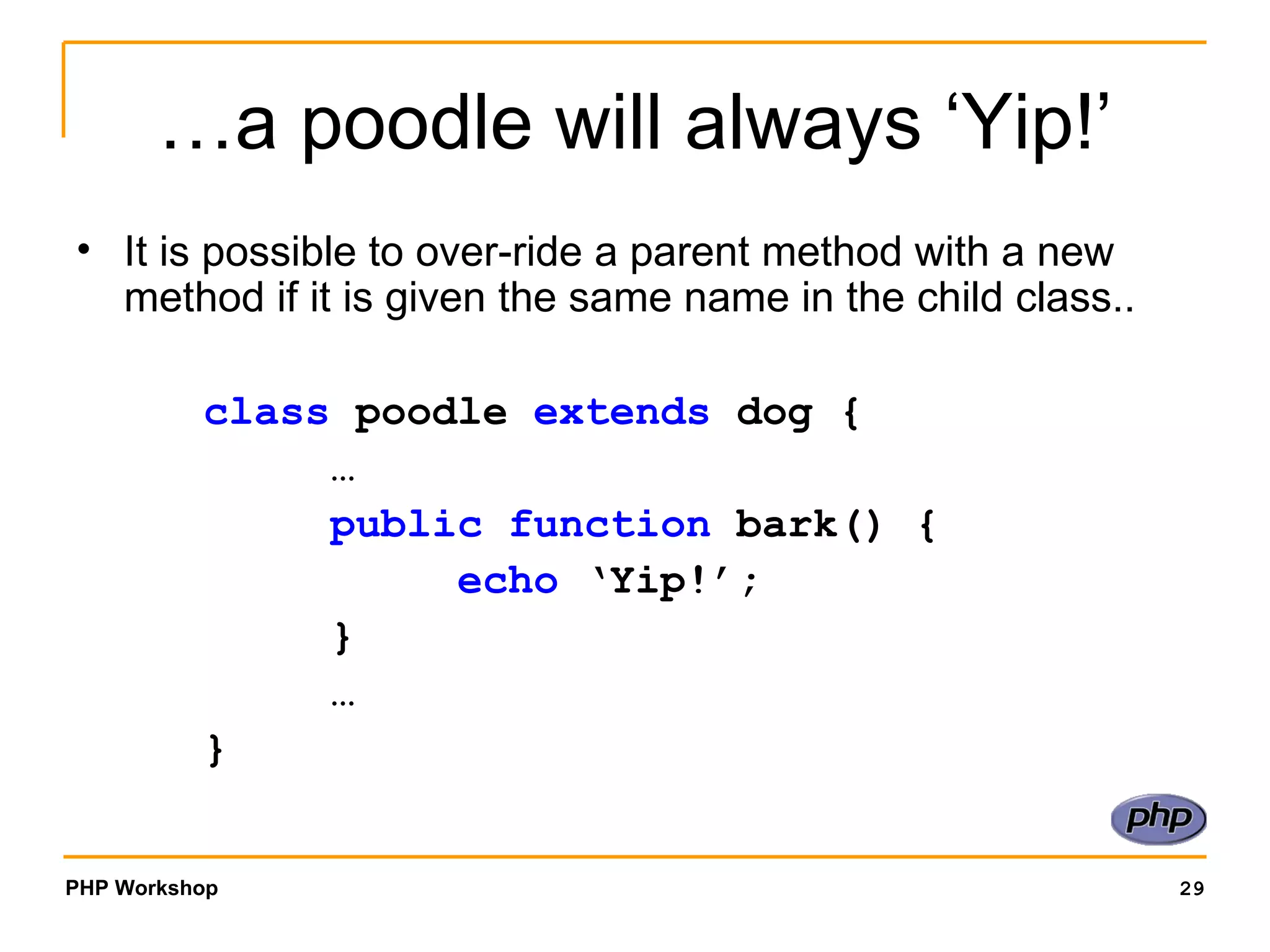 …a poodle will always ‘Yip!’ It is possible to over-ride a parent method with a new method if it is given the same name in the child class.. class  poodle  extends  dog { … public function  bark() { echo  ‘Yip!’; } … } 