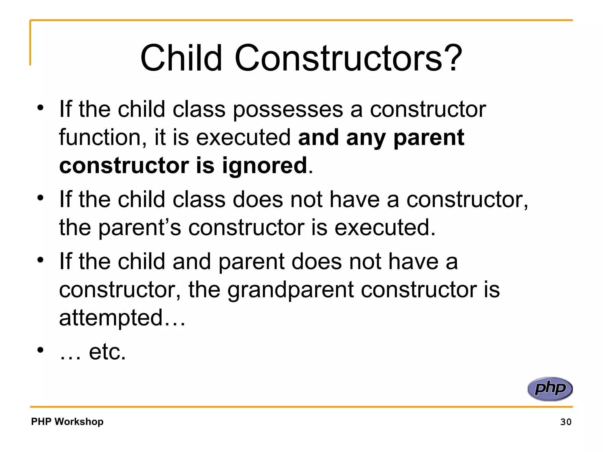 Child Constructors? If the child class possesses a constructor function, it is executed  and any parent constructor is ignored . If the child class does not have a constructor, the parent’s constructor is executed. If the child and parent does not have a constructor, the grandparent constructor is attempted… …  etc. 