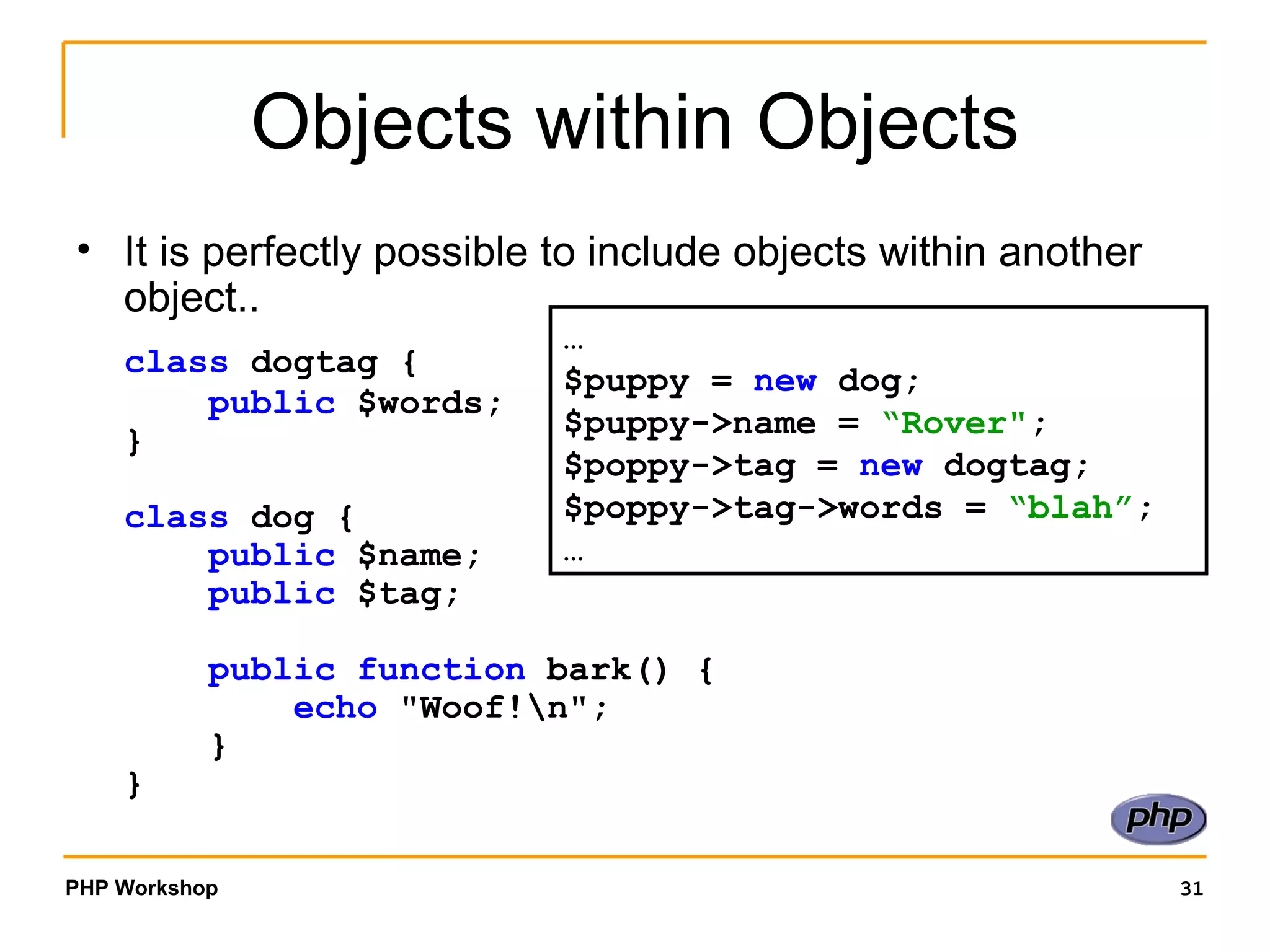 Objects within Objects It is perfectly possible to include objects within another object.. class  dogtag {      public  $words; } class  dog {      public  $name;      public  $tag;      public function  bark() {          echo  "Woof!\n";     } }  … $puppy =  new  dog; $puppy->name =  “Rover" ; $poppy->tag =  new  dogtag; $poppy->tag->words =  “blah” ; …  