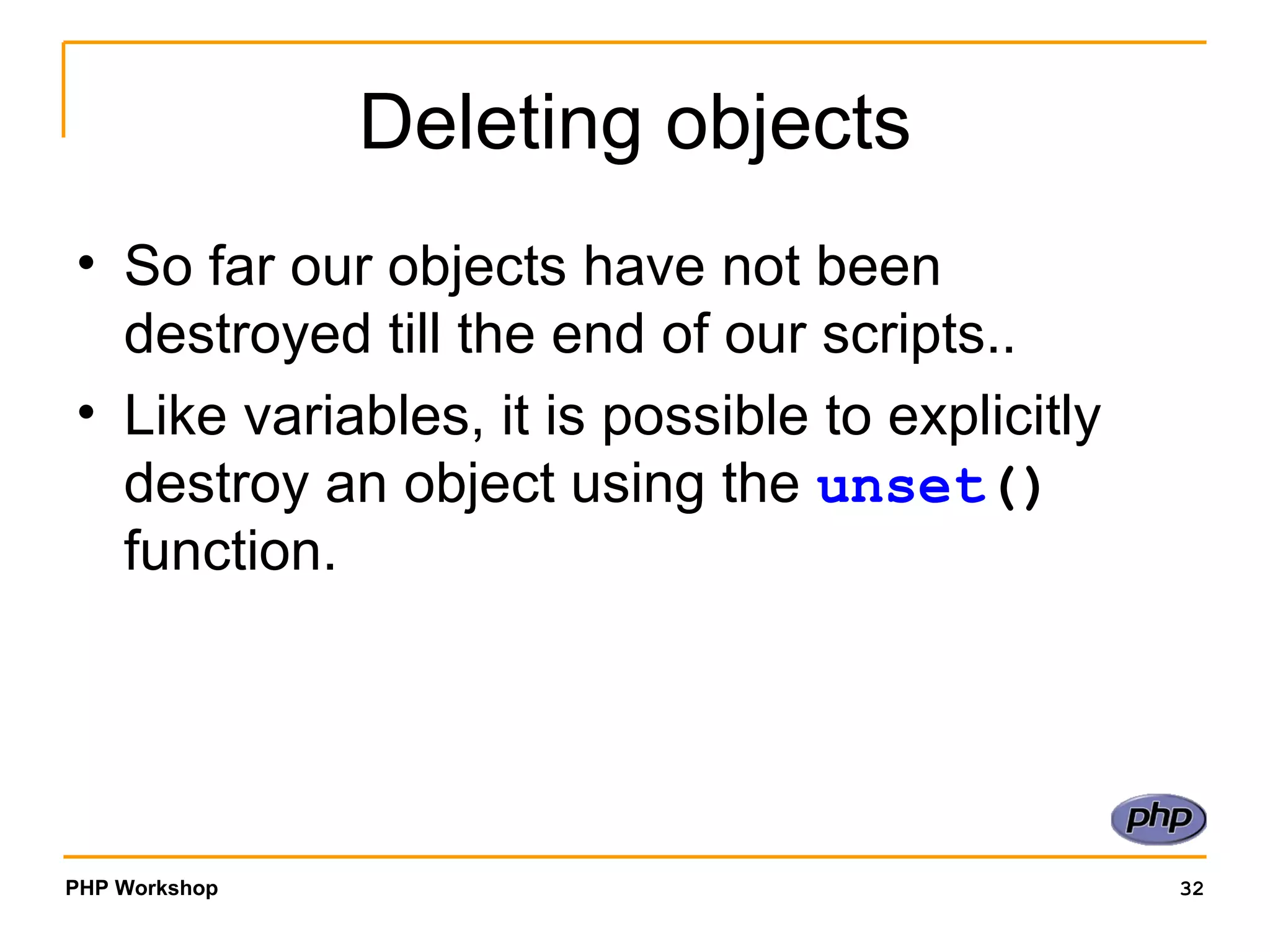 Deleting objects So far our objects have not been destroyed till the end of our scripts.. Like variables, it is possible to explicitly destroy an object using the  unset ()  function.  