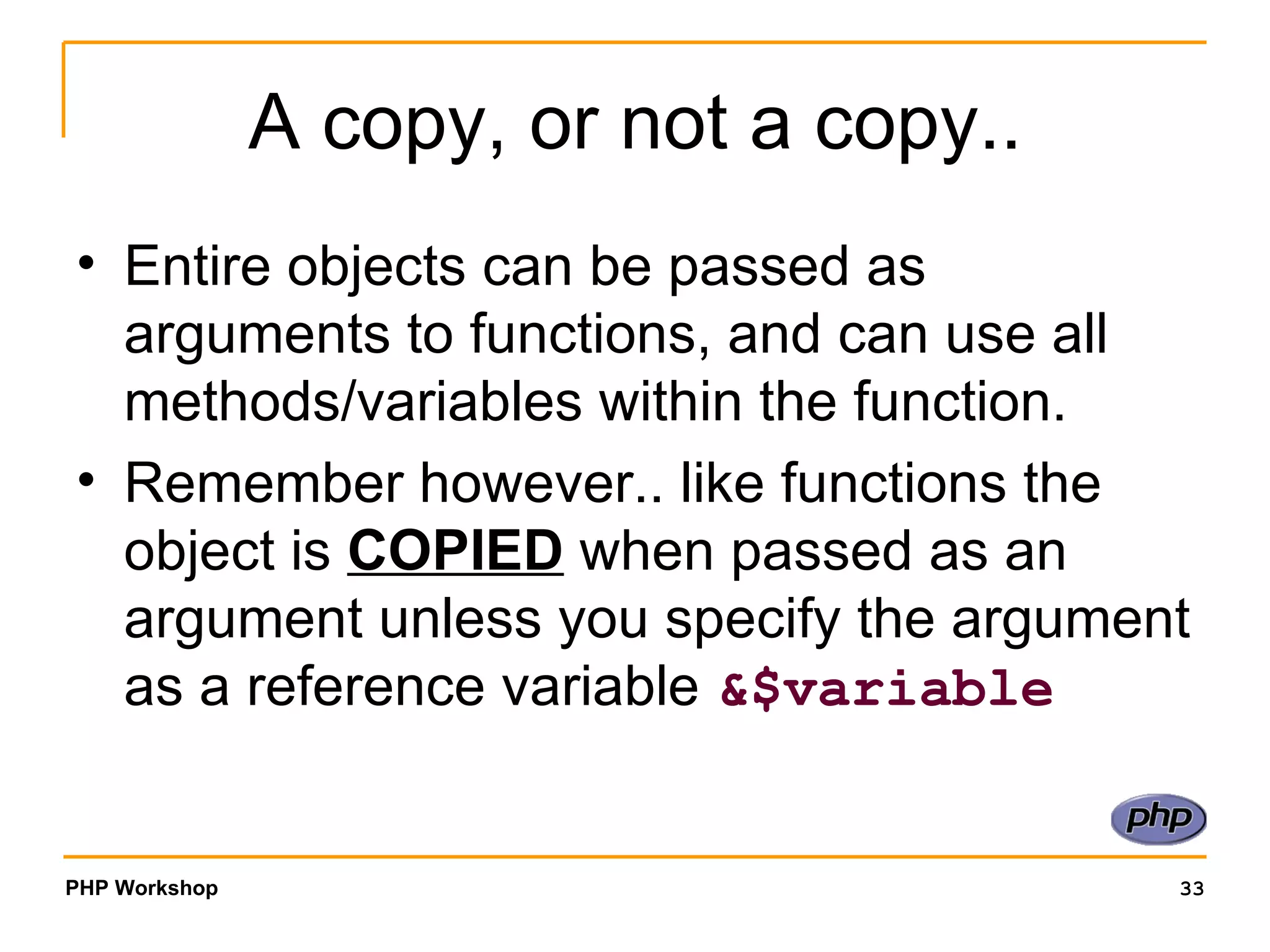 A copy, or not a copy.. Entire objects can be passed as arguments to functions, and can use all methods/variables within the function.  Remember however.. like functions the object is  COPIED  when passed as an argument unless you specify the argument as a reference variable  &$variable 