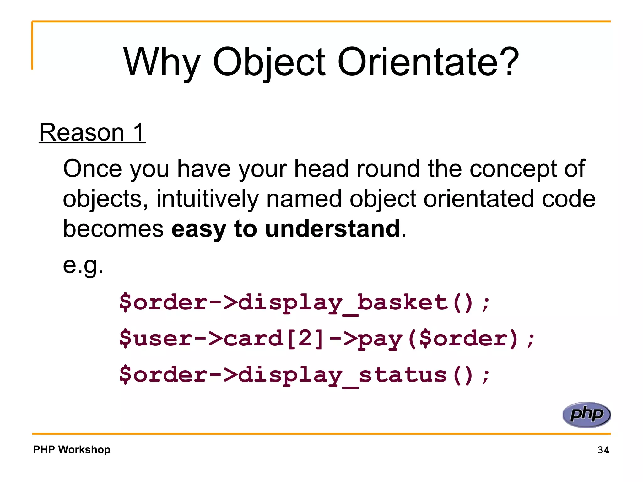 Why Object Orientate? Reason 1 Once you have your head round the concept of objects, intuitively named object orientated code becomes  easy to understand . e.g.    $order->display_basket();   $user->card[2]->pay($order);   $order->display_status(); 