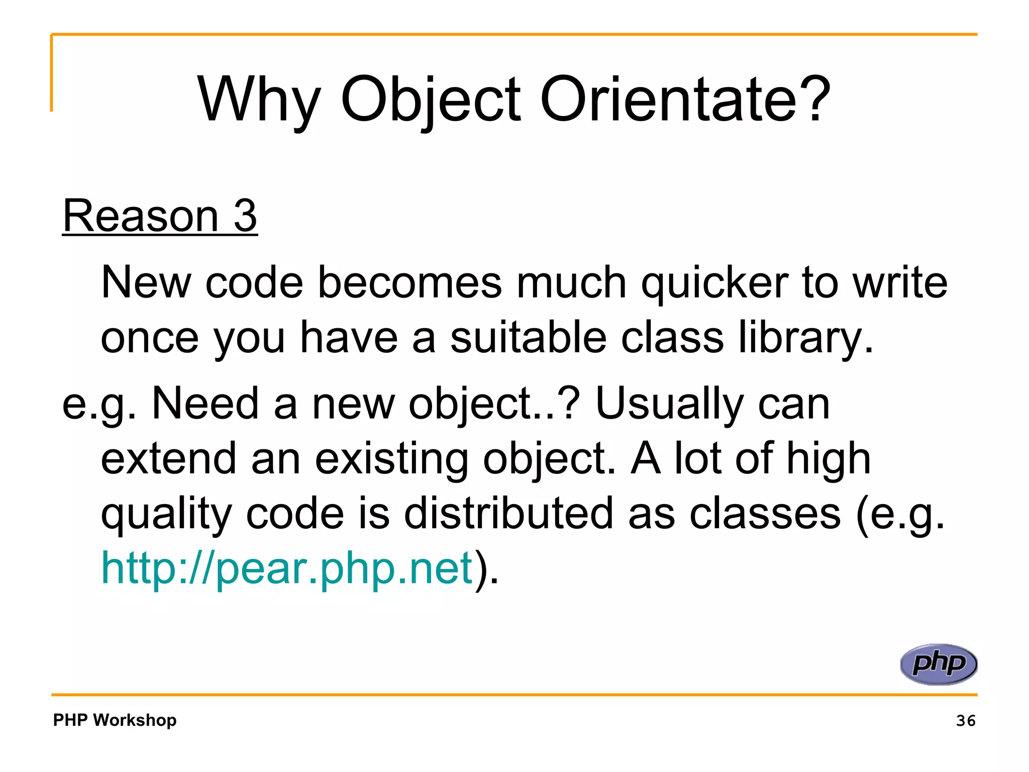 Why Object Orientate? Reason 3 New code becomes much quicker to write once you have a suitable class library. e.g. Need a new object..? Usually can extend an existing object. A lot of high quality code is distributed as classes (e.g.  http:// pear.php.net ). 