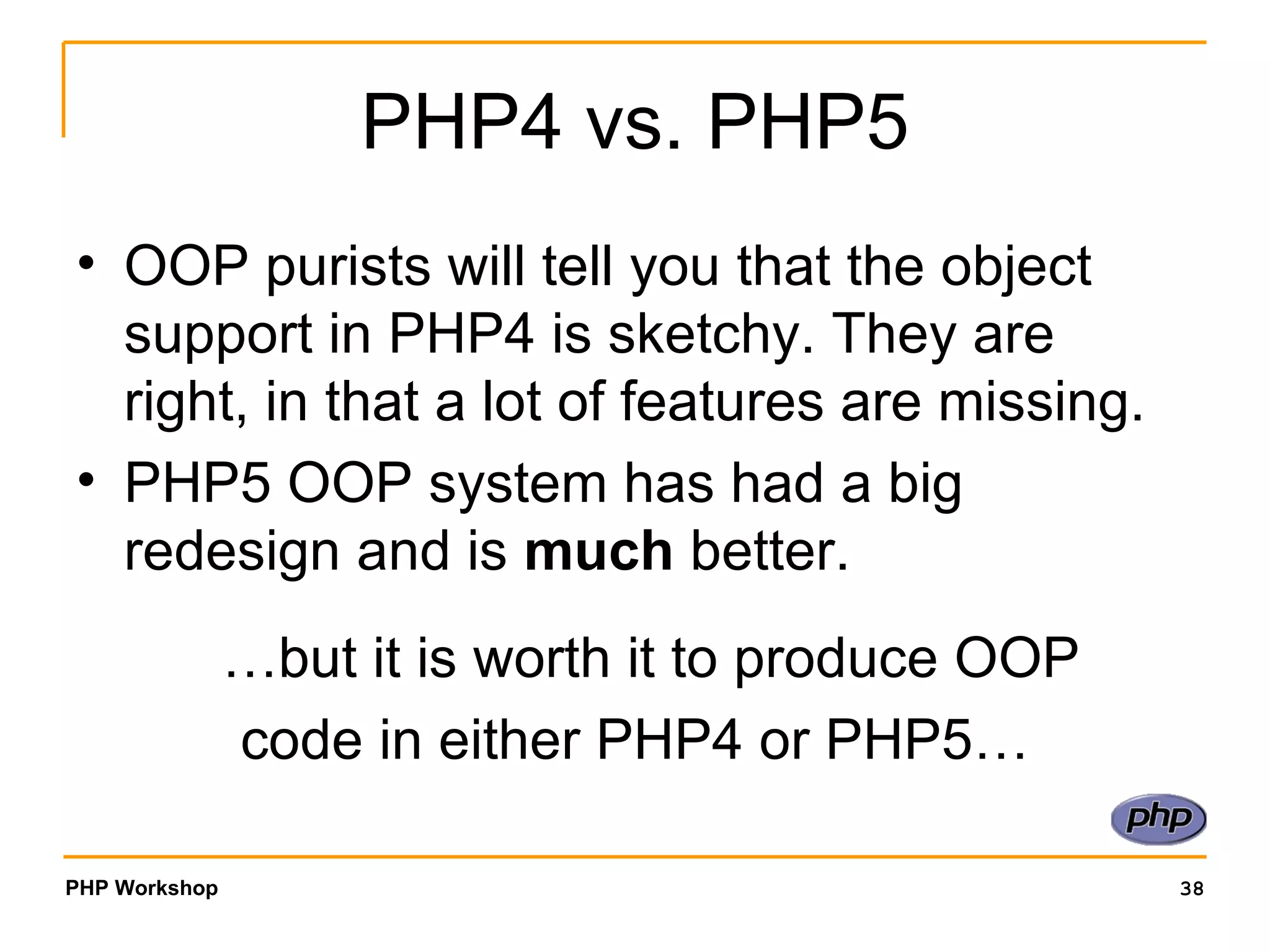 PHP4 vs. PHP5 OOP purists will tell you that the object support in PHP4 is sketchy. They are right, in that a lot of features are missing. PHP5 OOP system has had a big redesign and is  much  better.  …but it is worth it to produce OOP  code in either PHP4 or PHP5… 