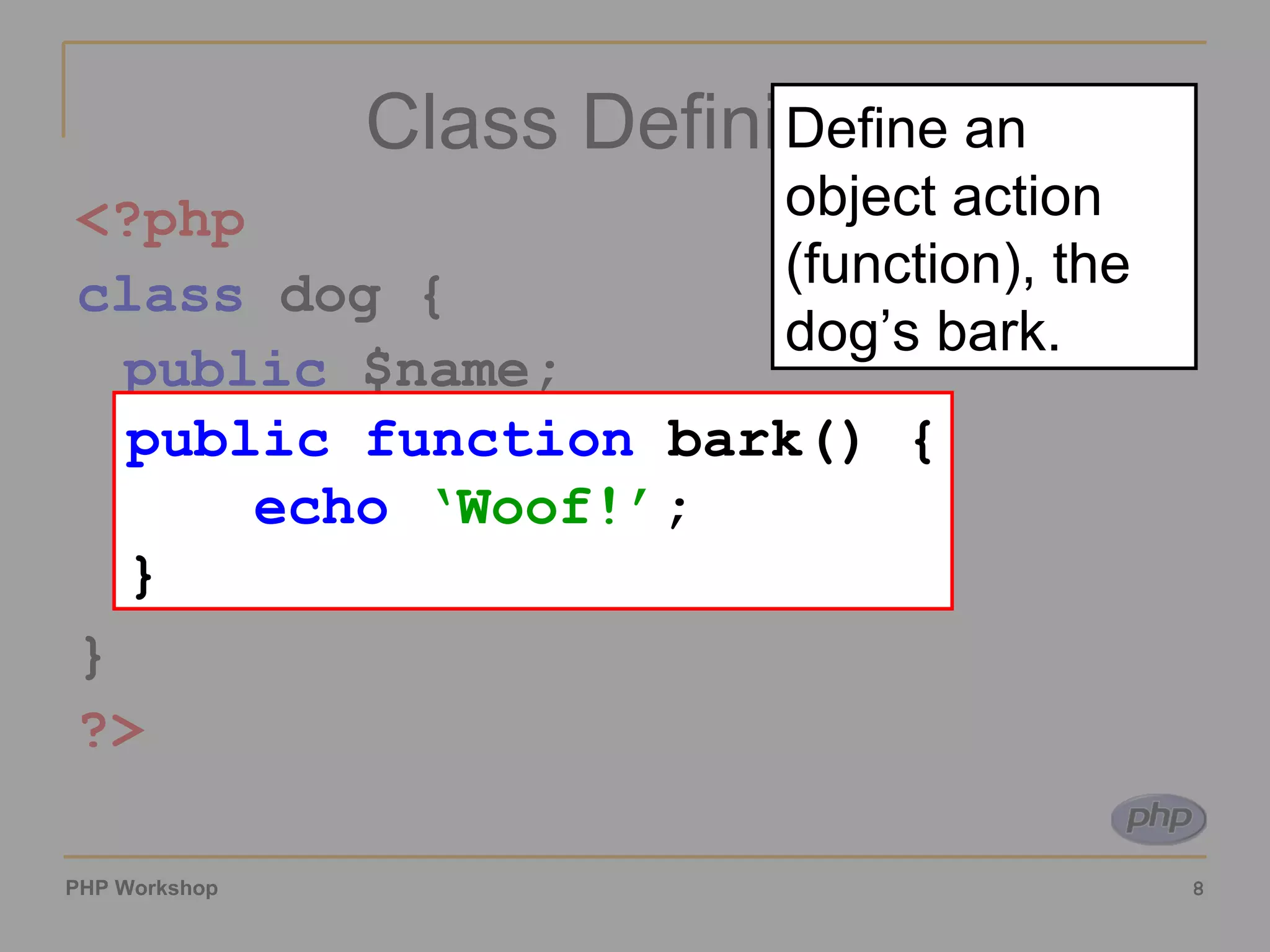 Class Definition <?php class  dog { public  $name; function  bark() { echo   ‘Woof!’ ; } }  ?> public function  bark() { echo   ‘Woof!’ ; } Define an object action (function), the dog’s bark. 