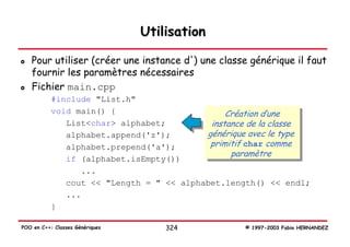 Utilisation

   Pour utiliser (créer une instance d') une classe générique il faut
   fournir les paramètres nécessaires
   Fichier main.cpp
           #include "List.h"
           void main() {                       Création d’une
              List<char> alphabet;         instance de la classe
              alphabet.append('z');       générique avec le type
              alphabet.prepend('a');       primitif char comme
                                                paramètre
              if (alphabet.isEmpty())
                 ...
              cout << "Length = " << alphabet.length() << endl;
              ...
           }

POO en C++: Classes Génériques       324          © 1997-2003 Fabio HERNANDEZ
 