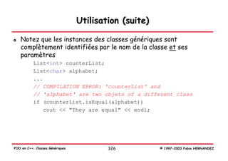 Utilisation (suite)

   Notez que les instances des classes génériques sont
   complètement identifiées par le nom de la classe et ses
   paramètres
           List<int> counterList;
           List<char> alphabet;
           ...
           // COMPILATION ERROR: 'counterList' and
           // 'alphabet' are two objets of a different class
           if (counterList.isEqual(alphabet))
              cout << "They are equal" << endl;




POO en C++: Classes Génériques           326           © 1997-2003 Fabio HERNANDEZ
 