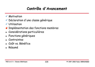 Contrôle d'Avancement

   Motivation
   Déclaration d'une classe générique
   Utilisation
   Implémentation des fonctions membres
   Considérations particulières
   Fonctions génériques
   Contraintes
   Coût vs. Bénéfice
   Résumé




POO en C++: Classes Génériques        328        © 1997-2003 Fabio HERNANDEZ
 