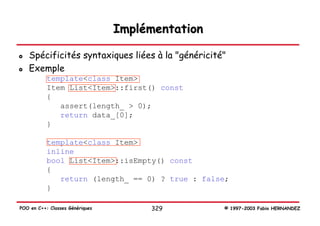 Implémentation

   Spécificités syntaxiques liées à la "généricité"
   Exemple
           template<class Item>
           Item List<Item>::first() const
           {
              assert(length_ > 0);
              return data_[0];
           }

           template<class Item>
           inline
           bool List<Item>::isEmpty() const
           {
              return (length_ == 0) ? true : false;
           }

POO en C++: Classes Génériques        329         © 1997-2003 Fabio HERNANDEZ
 