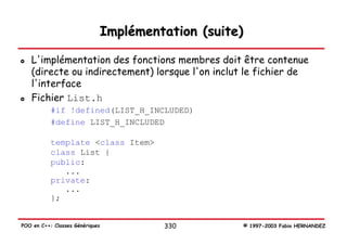 Implémentation (suite)

   L'implémentation des fonctions membres doit être contenue
   (directe ou indirectement) lorsque l'on inclut le fichier de
   l'interface
   Fichier List.h
           #if !defined(LIST_H_INCLUDED)
           #define LIST_H_INCLUDED

           template <class Item>
           class List {
           public:
              ...
           private:
              ...
           };


POO en C++: Classes Génériques            330         © 1997-2003 Fabio HERNANDEZ
 