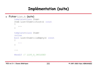 Implémentation (suite)
   Fichier List.h (suite)
           template<class Item>
           Item List<Item>::first() const
           {
              ...
           }

           template<class Item>
           inline
           bool List<Item>::isEmpty() const
           {
              ...
           }

           ...

           #endif // LIST_H_INCLUDED



POO en C++: Classes Génériques             331        © 1997-2003 Fabio HERNANDEZ
 
