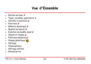 Vue d'Ensemble
   Notions de base
   Types, variables, opérateurs
   Contrôle d'exécution
   Fonctions
   Mémoire dynamique
   Qualité du logiciel
   Evolution du modèle objet
   Objets et classes
   Fonctions membres
   Classes génériques
   Héritage
   Polymorphisme
   Héritage multiple
   Entrée/sortie


POO en C++: Classes Génériques         314        © 1997-2003 Fabio HERNANDEZ
 