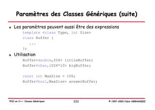 Paramètres des Classes Génériques (suite)

   Les paramètres peuvent aussi être des expressions
           template <class Type, int Size>
           class Buffer {
              ...
           };
   Utilisation
           Buffer<double,256> littleBuffer;
           Buffer<char,1024*10> bigBuffer;

           const int MaxSize = 100;
           Buffer<bool,MaxSize> answerBuffer;




POO en C++: Classes Génériques   333            © 1997-2003 Fabio HERNANDEZ
 