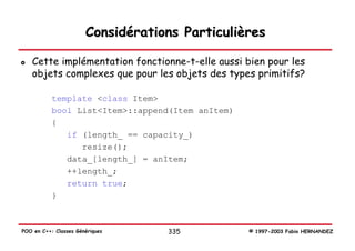 Considérations Particulières

   Cette implémentation fonctionne-t-elle aussi bien pour les
   objets complexes que pour les objets des types primitifs?

           template <class Item>
           bool List<Item>::append(Item anItem)
           {
              if (length_ == capacity_)
                 resize();
              data_[length_] = anItem;
              ++length_;
              return true;
           }



POO en C++: Classes Génériques     335            © 1997-2003 Fabio HERNANDEZ
 