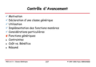 Contrôle d'Avancement

   Motivation
   Déclaration d'une classe générique
   Utilisation
   Implémentation des fonctions membres
   Considérations particulières
   Fonctions génériques
   Contraintes
   Coût vs. Bénéfice
   Résumé




POO en C++: Classes Génériques        337        © 1997-2003 Fabio HERNANDEZ
 