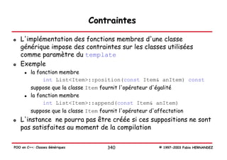 Contraintes

   L'implémentation des fonctions membres d'une classe
   générique impose des contraintes sur les classes utilisées
   comme paramètre du template
   Exemple
         la fonction membre
              int List<Item>::position(const Item& anItem) const
         suppose que la classe Item fournit l'opérateur d'égalité
         la fonction membre
              int List<Item>::append(const Item& anItem)
         suppose que la classe Item fournit l'opérateur d'affectation
   L'instance ne pourra pas être créée si ces suppositions ne sont
   pas satisfaites au moment de la compilation

POO en C++: Classes Génériques       340             © 1997-2003 Fabio HERNANDEZ
 