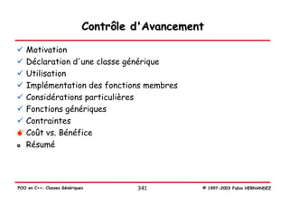 Contrôle d'Avancement

   Motivation
   Déclaration d'une classe générique
   Utilisation
   Implémentation des fonctions membres
   Considérations particulières
   Fonctions génériques
   Contraintes
   Coût vs. Bénéfice
   Résumé




POO en C++: Classes Génériques        341        © 1997-2003 Fabio HERNANDEZ
 