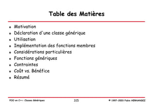Table des Matières

   Motivation
   Déclaration d'une classe générique
   Utilisation
   Implémentation des fonctions membres
   Considérations particulières
   Fonctions génériques
   Contraintes
   Coût vs. Bénéfice
   Résumé




POO en C++: Classes Génériques           315          © 1997-2003 Fabio HERNANDEZ
 