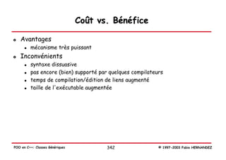 Coût vs. Bénéfice

   Avantages
         mécanisme très puissant
   Inconvénients
         syntaxe dissuasive
         pas encore (bien) supporté par quelques compilateurs
         temps de compilation/édition de liens augmenté
         taille de l'exécutable augmentée




POO en C++: Classes Génériques          342                © 1997-2003 Fabio HERNANDEZ
 