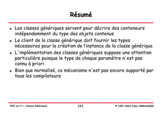 Résumé

   Les classes génériques servent pour décrire des conteneurs
   indépendamment du type des objets contenus
   Le client de la classe générique doit fournir les types
   nécessaires pour la création de l’instance de la classe générique
   L'implémentation des classes génériques suppose une attention
   particulière puisque le type de chaque paramètre n'est pas
   connu à priori
   Bien que normalisé, ce mécanisme n'est pas encore supporté par
   tous les compilateurs




POO en C++: Classes Génériques     343           © 1997-2003 Fabio HERNANDEZ
 