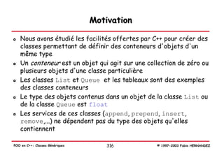 Motivation

   Nous avons étudié les facilités offertes par C++ pour créer des
   classes permettant de définir des conteneurs d'objets d'un
   même type
   Un conteneur est un objet qui agit sur une collection de zéro ou
   plusieurs objets d'une classe particulière
   Les classes List et Queue et les tableaux sont des exemples
   des classes conteneurs
   Le type des objets contenus dans un objet de la classe List ou
   de la classe Queue est float
   Les services de ces classes (append, prepend, insert,
   remove,...) ne dépendent pas du type des objets qu'elles
   contiennent

POO en C++: Classes Génériques       316         © 1997-2003 Fabio HERNANDEZ
 