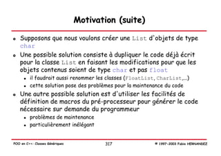 Motivation (suite)

   Supposons que nous voulons créer une List d'objets de type
   char
   Une possible solution consiste à dupliquer le code déjà écrit
   pour la classe List en faisant les modifications pour que les
   objets contenus soient de type char et pas float
         il faudrait aussi renommer les classes (FloatList, CharList,...)
         cette solution pose des problèmes pour la maintenance du code
   Une autre possible solution est d'utiliser les facilités de
   définition de macros du pré-processeur pour générer le code
   nécessaire sur demande du programmeur
         problèmes de maintenance
         particulièrement inélégant


POO en C++: Classes Génériques          317                © 1997-2003 Fabio HERNANDEZ
 