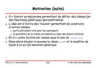Motivation (suite)

   C++ fournit un mécanisme permettant de définir des classes (et
   des fonctions) génériques (paramétrables)
   L'idée est d'écrire des "moules" permettant de construire
   d'autres classes
         particulièrement utile pour les conteneurs
         le paramètre de la classe correspond au type des objets contenus
   En C++ cette facilité est connue sous le nom de template
   Nous allons étudier à nouveau la classe List et la modifier de
   façon à ce qu'elle devienne générique




POO en C++: Classes Génériques          318               © 1997-2003 Fabio HERNANDEZ
 