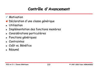Contrôle d'Avancement

   Motivation
   Déclaration d'une classe générique
   Utilisation
   Implémentation des fonctions membres
   Considérations particulières
   Fonctions génériques
   Contraintes
   Coût vs. Bénéfice
   Résumé




POO en C++: Classes Génériques        319        © 1997-2003 Fabio HERNANDEZ
 