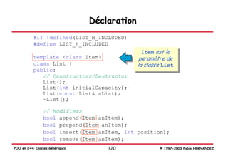 Déclaration
           #if !defined(LIST_H_INCLUDED)
           #define LIST_H_INCLUDED
                                                Item est le
           template <class Item>                paramètre de
           class List {                        la classe List
           public:
              // Constructors/Destructor
              List();
              List(int initialCapacity);
              List(const List& aList);
              ~List();

                // Modifiers
                bool append(Item anItem);
                bool prepend(Item anItem);
                bool insert(Item anItem, int position);
                bool remove(Item anItem);
POO en C++: Classes Génériques       320               © 1997-2003 Fabio HERNANDEZ
 