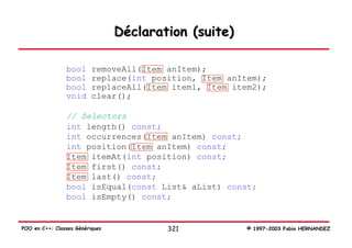 Déclaration (suite)

                bool      removeAll(Item anItem);
                bool      replace(int position, Item anItem);
                bool      replaceAll(Item item1, Item item2);
                void      clear();

                // Selectors
                int length() const;
                int occurrences(Item anItem) const;
                int position(Item anItem) const;
                Item itemAt(int position) const;
                Item first() const;
                Item last() const;
                bool isEqual(const List& aList) const;
                bool isEmpty() const;


POO en C++: Classes Génériques           321            © 1997-2003 Fabio HERNANDEZ
 