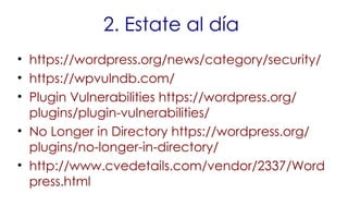 2. Estate al día
• https://wordpress.org/news/category/security/
• https://wpvulndb.com/
• Plugin Vulnerabilities https://wordpress.org/
plugins/plugin-vulnerabilities/
• No Longer in Directory https://wordpress.org/
plugins/no-longer-in-directory/
• http://www.cvedetails.com/vendor/2337/Word
press.html
 