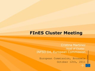 FInES Cluster Meeting Cristina Martinez Head of Cluster   INFSO D4, European Commission European Commission, Brussels October 12th, 2011 