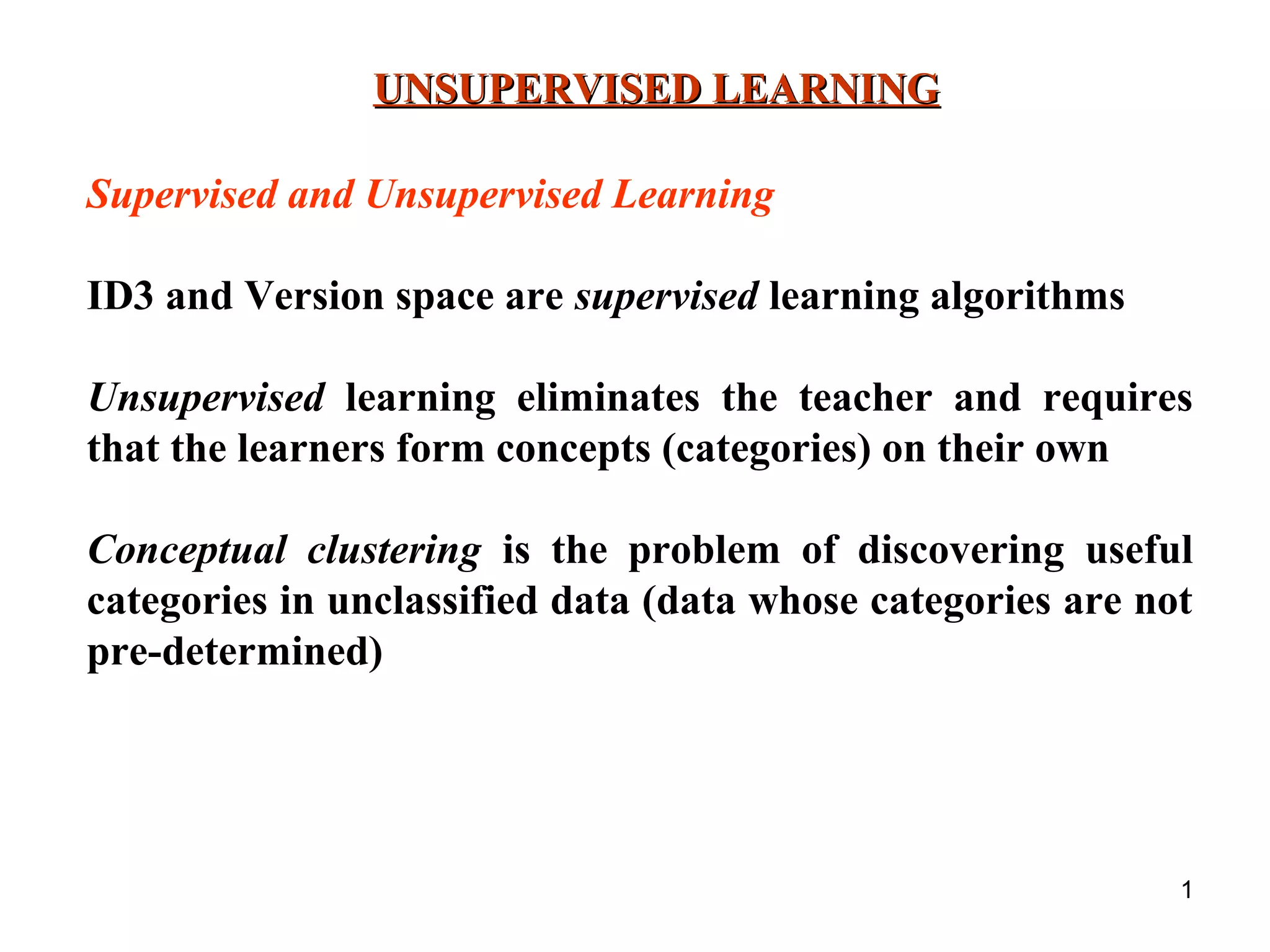 1 UNSUPERVISED LEARNINGUNSUPERVISED LEARNING Supervised and Unsupervised Learning ID3 and Version space are supervised learning algorithms Unsupervised learning eliminates the teacher and requires that the learners form concepts (categories) on their own Conceptual clustering is the problem of discovering useful categories in unclassified data (data whose categories are not pre-determined) 
