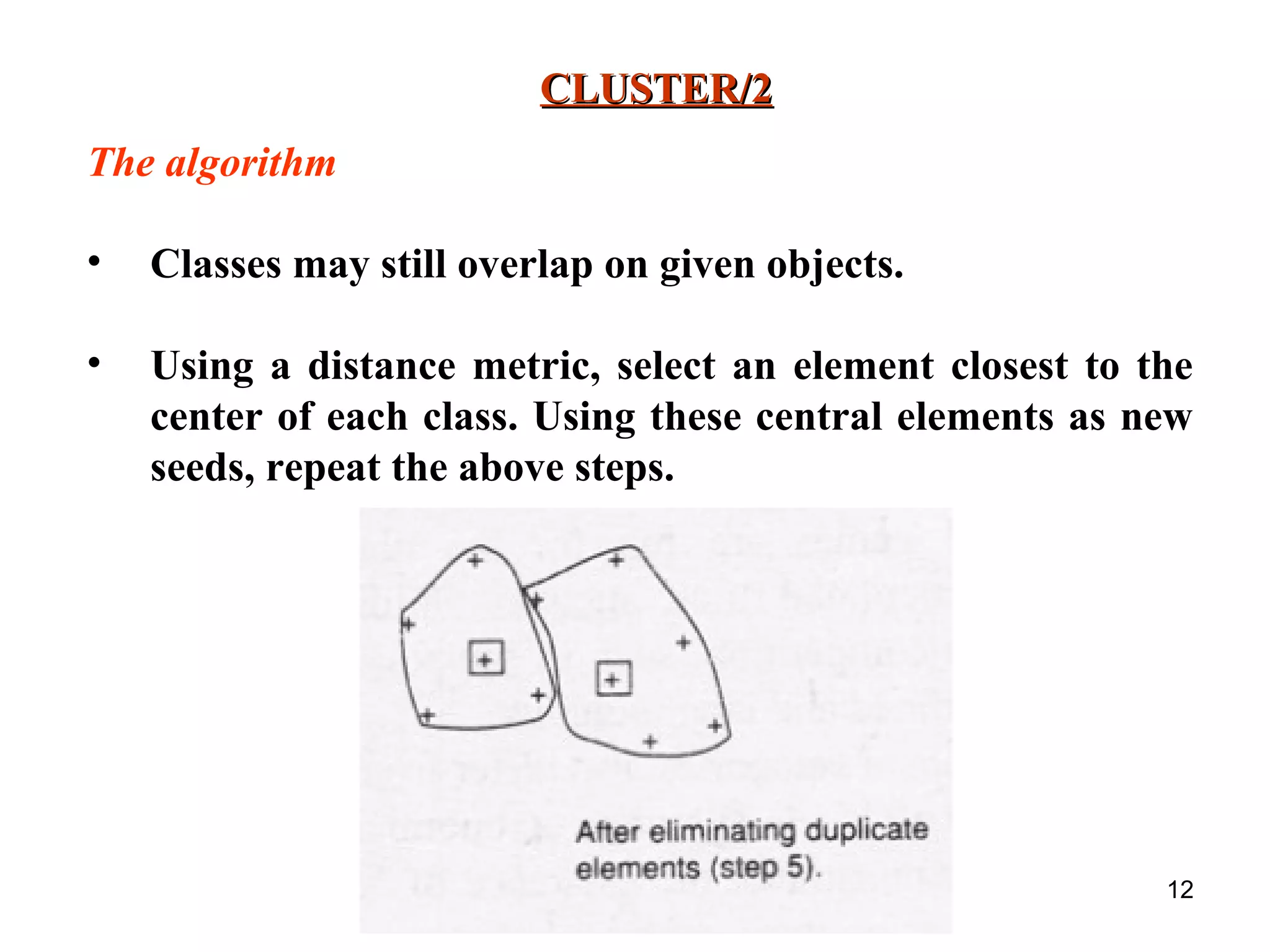 12 CLUSTER/2CLUSTER/2 The algorithm • Classes may still overlap on given objects. • Using a distance metric, select an element closest to the center of each class. Using these central elements as new seeds, repeat the above steps. 