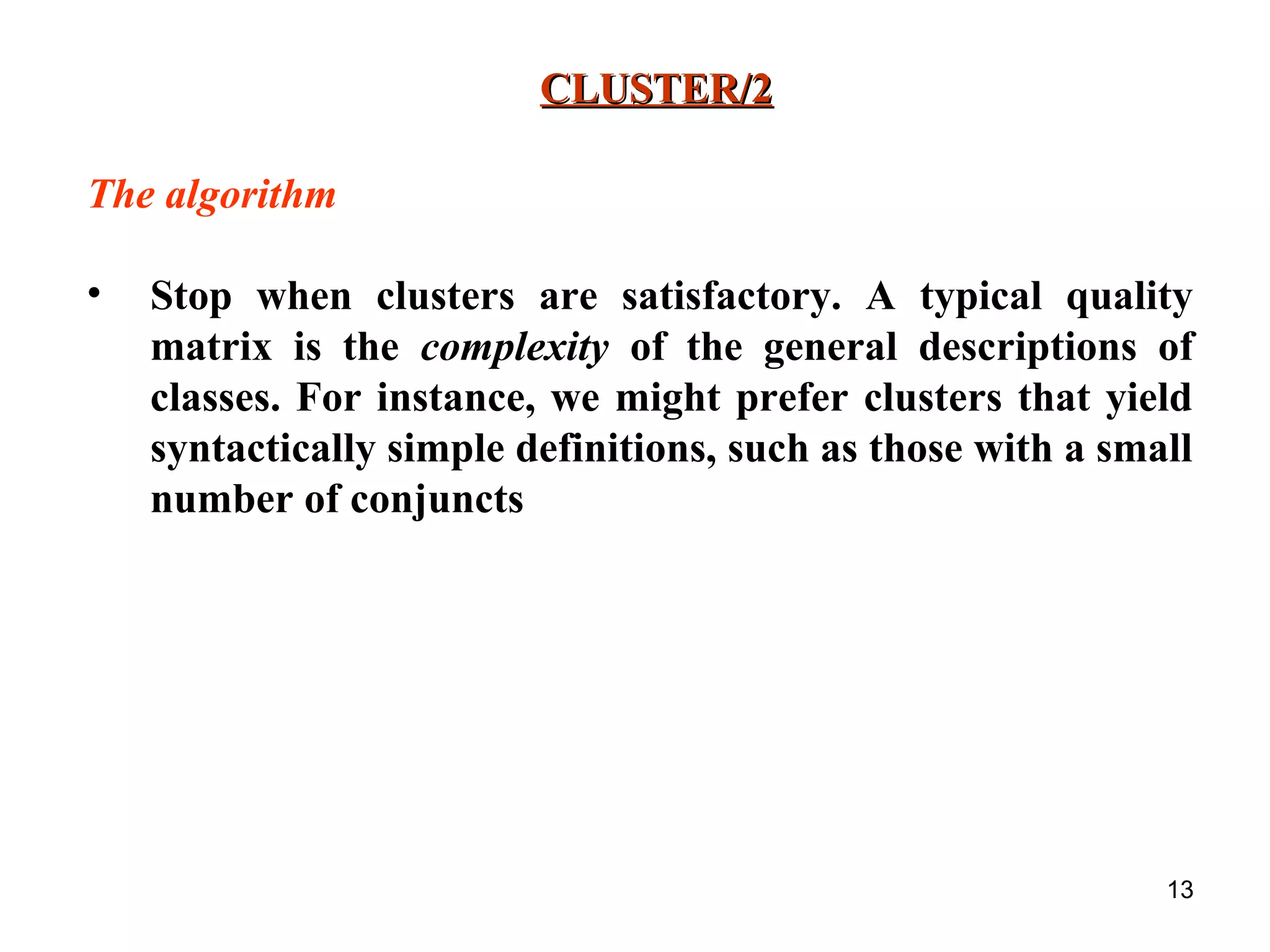 13 CLUSTER/2CLUSTER/2 The algorithm • Stop when clusters are satisfactory. A typical quality matrix is the complexity of the general descriptions of classes. For instance, we might prefer clusters that yield syntactically simple definitions, such as those with a small number of conjuncts 