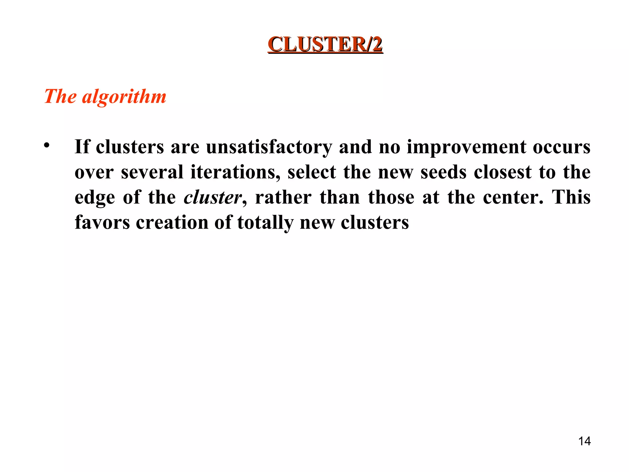 14 CLUSTER/2CLUSTER/2 The algorithm • If clusters are unsatisfactory and no improvement occurs over several iterations, select the new seeds closest to the edge of the cluster, rather than those at the center. This favors creation of totally new clusters 