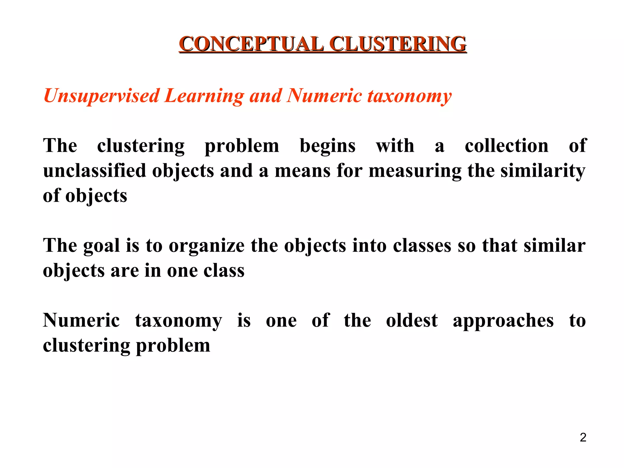 2 CONCEPTUAL CLUSTERINGCONCEPTUAL CLUSTERING Unsupervised Learning and Numeric taxonomy The clustering problem begins with a collection of unclassified objects and a means for measuring the similarity of objects The goal is to organize the objects into classes so that similar objects are in one class Numeric taxonomy is one of the oldest approaches to clustering problem 