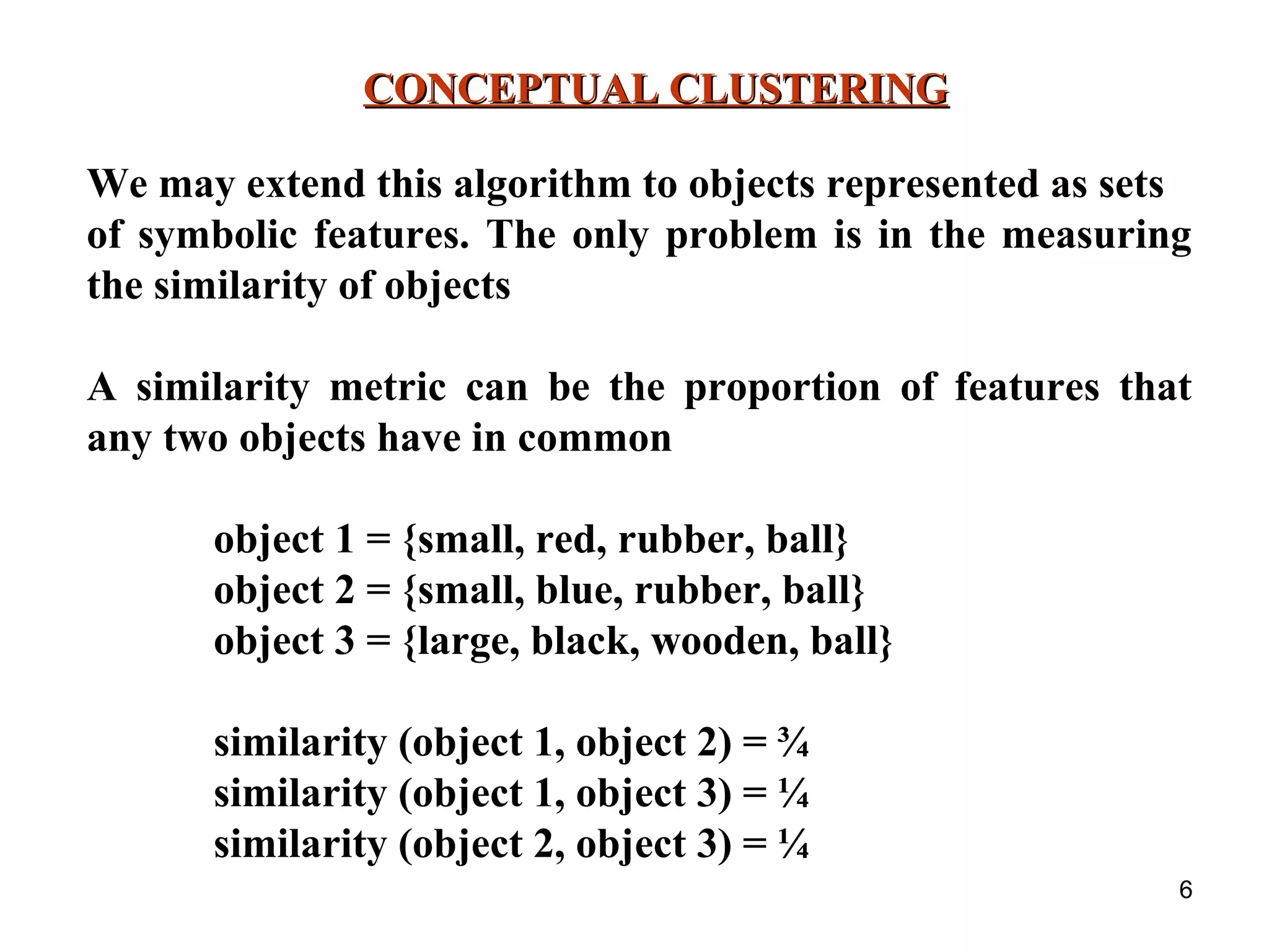 6 CONCEPTUAL CLUSTERINGCONCEPTUAL CLUSTERING We may extend this algorithm to objects represented as sets of symbolic features. The only problem is in the measuring the similarity of objects A similarity metric can be the proportion of features that any two objects have in common object 1 = {small, red, rubber, ball} object 2 = {small, blue, rubber, ball} object 3 = {large, black, wooden, ball} similarity (object 1, object 2) = ¾ similarity (object 1, object 3) = ¼ similarity (object 2, object 3) = ¼ 